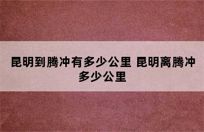 昆明到腾冲有多少公里 昆明离腾冲多少公里